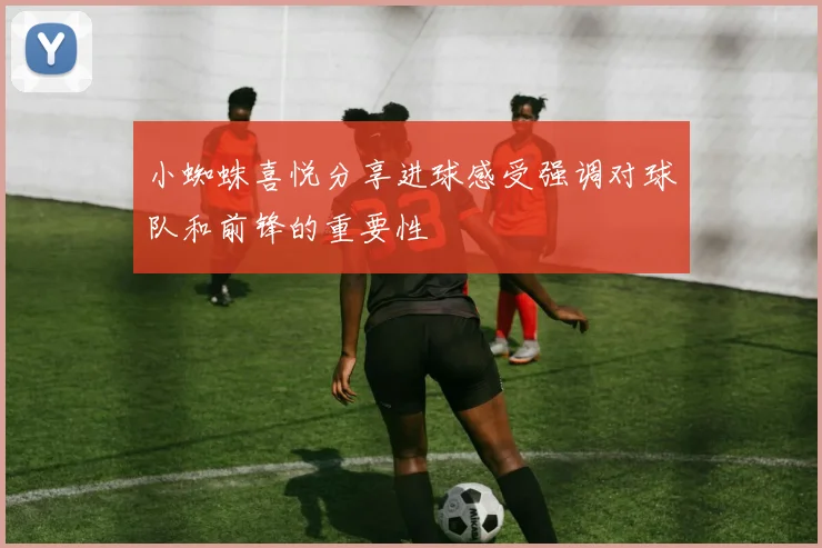 小蜘蛛喜悦分享进球感受强调对球队和前锋的重要性
